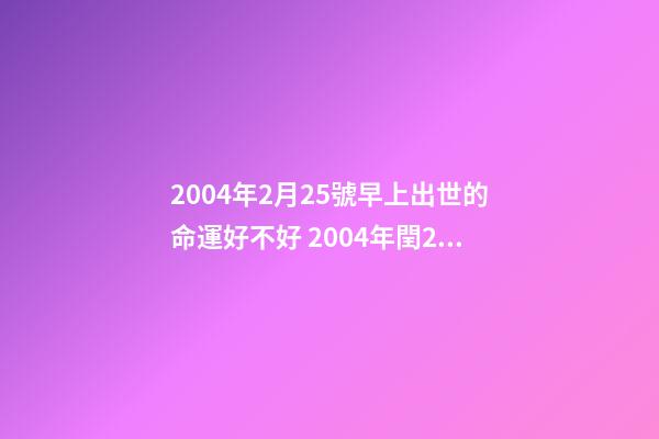 2004年2月25號早上出世的命運好不好 2004年閏2月25日16點13分出生人的命運-第1張-觀點-玄機派